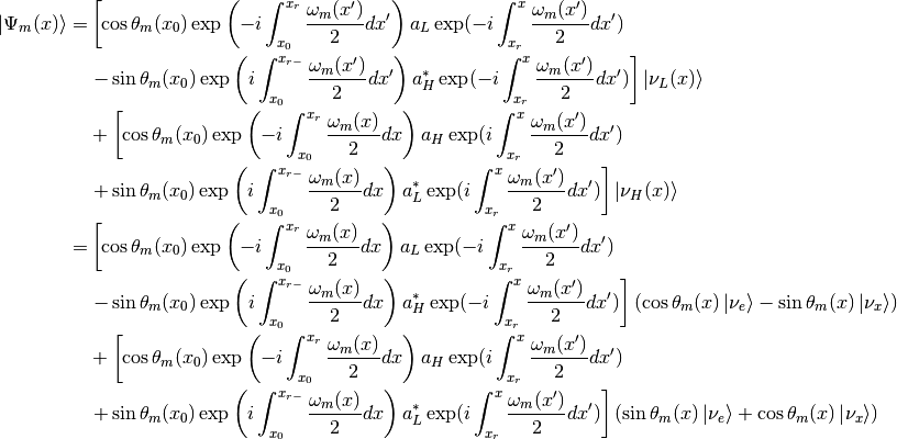 \ket{\Psi_{m}(x)}= &  \left[ \cos\theta_m(x_0) \exp\left( -i \int_{x_0}^{x_{r}} \frac{\omega_m(x')}{2} dx'   \right)   a_L \exp( -i \int_{x_r}^x \frac{\omega_m(x')}{2}dx' ) \right. \\
&  \left. - \sin\theta_m(x_{0}) \exp\left( i \int_{x_0}^{x_{r-}} \frac{\omega_m(x')}{2} dx' \right)    a_H^* \exp( -i \int_{x_r}^x \frac{\omega_m(x')}{2}dx' )  \right] \ket{\nu_L(x)}\\
& + \left[  \cos\theta_m(x_0) \exp\left( -i \int_{x_0}^{x_{r}} \frac{\omega_m(x)}{2} dx   \right) a_H \exp( i\int_{x_r}^x \frac{\omega_m(x')}{2}dx' ) \right. \\
& \left. + \sin\theta_m(x_{0}) \exp\left( i \int_{x_0}^{x_{r-}} \frac{\omega_m(x)}{2} dx \right)   a_L^* \exp( i\int_{x_r}^x \frac{\omega_m(x')}{2}dx' ) \right]  \ket{\nu_H(x)} \\
=&  \left[ \cos\theta_m(x_0) \exp\left( -i \int_{x_0}^{x_{r}} \frac{\omega_m(x)}{2} dx   \right)   a_L \exp( -i \int_{x_r}^x \frac{\omega_m(x')}{2}dx' ) \right. \\
&  \left. - \sin\theta_m(x_{0}) \exp\left( i \int_{x_0}^{x_{r-}} \frac{\omega_m(x)}{2} dx \right)    a_H^* \exp( -i \int_{x_r}^x \frac{\omega_m(x')}{2}dx' )  \right] ( \cos\theta_m(x)\ket{\nu_e} - \sin\theta_m(x)\ket{\nu_x} )\\
& + \left[  \cos\theta_m(x_0) \exp\left( -i \int_{x_0}^{x_{r}} \frac{\omega_m(x)}{2} dx   \right) a_H \exp( i\int_{x_r}^x \frac{\omega_m(x')}{2}dx' ) \right. \\
& \left. + \sin\theta_m(x_{0}) \exp\left( i \int_{x_0}^{x_{r-}} \frac{\omega_m(x)}{2} dx \right)   a_L^* \exp( i\int_{x_r}^x \frac{\omega_m(x')}{2}dx' ) \right] ( \sin\theta_m(x)\ket{\nu_e} + \cos\theta_m(x)\ket{\nu_x})